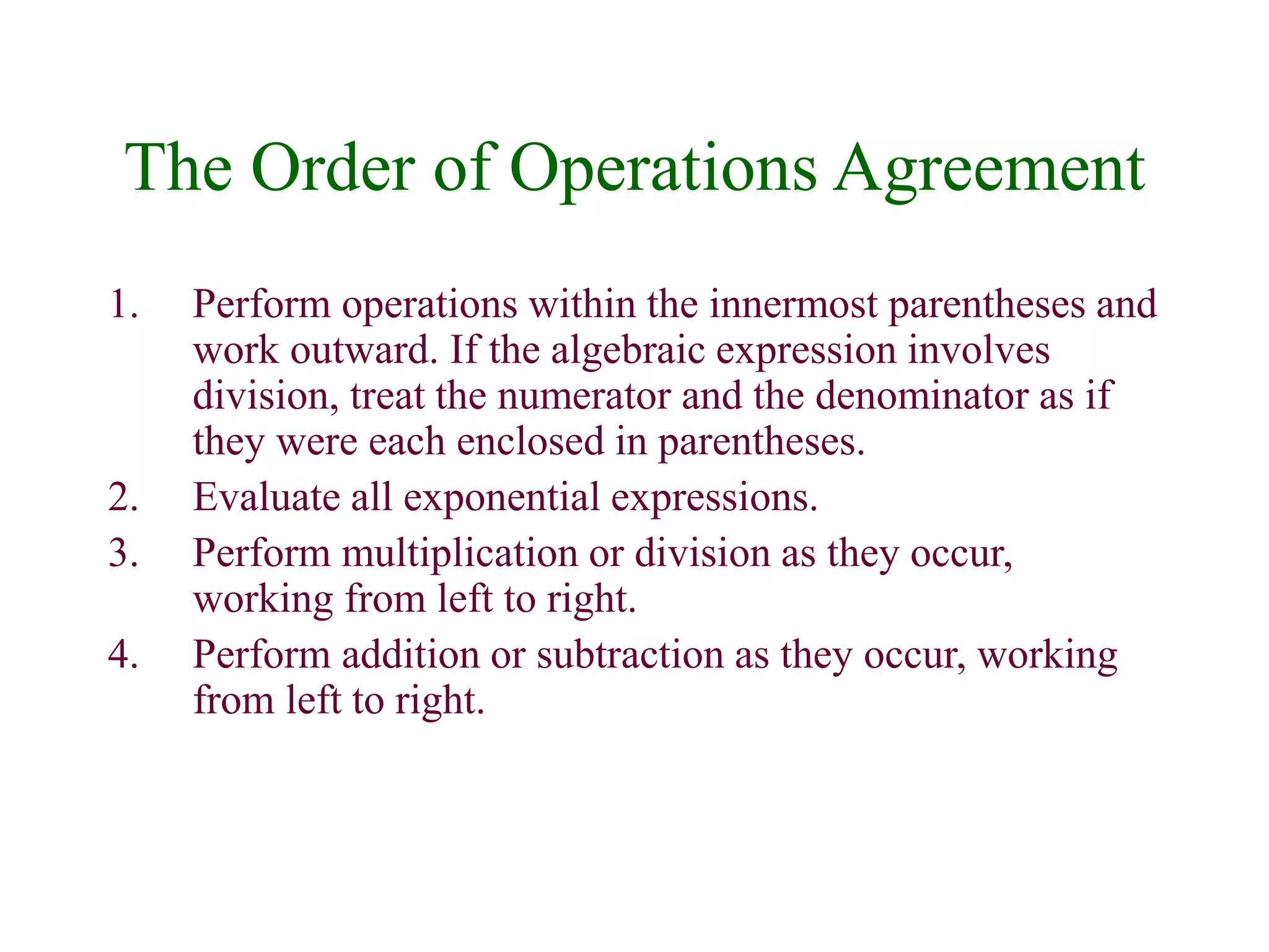 The Order of Operations Agreement 
1. Perform operations within the innermost parentheses and 
work outward. If the algebraic expression involves 
division, treat the numerator and the denominator as if 
they were each enclosed in parentheses. 
2. Evaluate all exponential expressions. 
3. Perform multiplication or division as they occur, 
working from left to right. 
4. Perform addition or subtraction as they occur, working 
from left to right. 
 