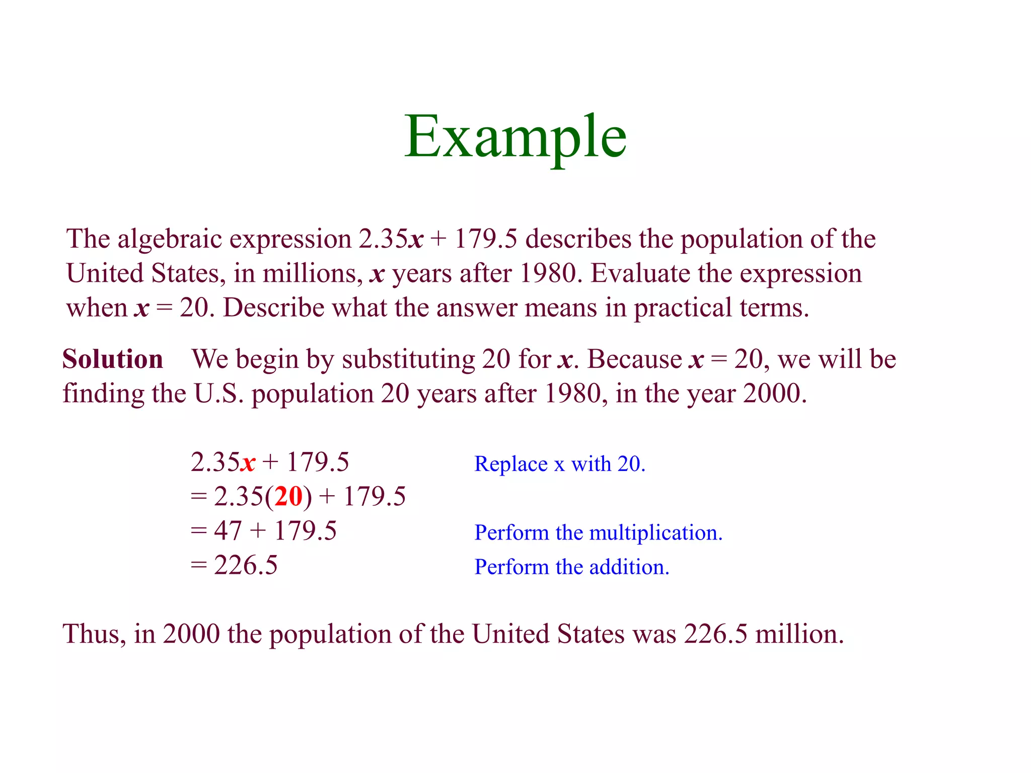 Example 
The algebraic expression 2.35x + 179.5 describes the population of the 
United States, in millions, x years after 1980. Evaluate the expression 
when x = 20. Describe what the answer means in practical terms. 
Solution We begin by substituting 20 for x. Because x = 20, we will be 
finding the U.S. population 20 years after 1980, in the year 2000. 
2.35x + 179.5 Replace x with 20. 
= 2.35(20) + 179.5 
= 47 + 179.5 Perform the multiplication. 
= 226.5 Perform the addition. 
Thus, in 2000 the population of the United States was 226.5 million. 
 
