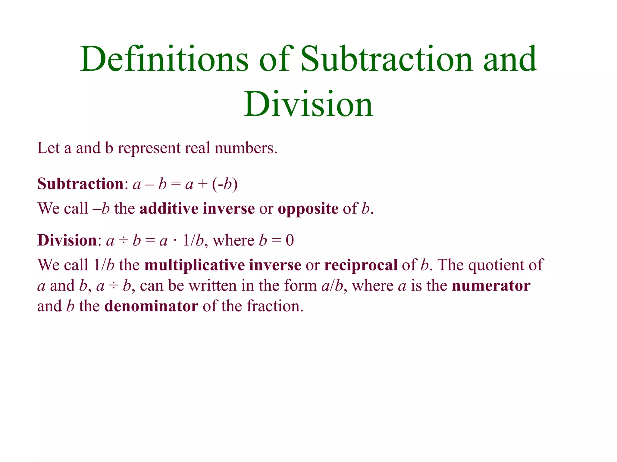 Definitions of Subtraction and 
Division 
Let a and b represent real numbers. 
Subtraction: a – b = a + (-b) 
We call –b the additive inverse or opposite of b. 
Division: a ÷ b = a · 1/b, where b = 0 
We call 1/b the multiplicative inverse or reciprocal of b. The quotient of 
a and b, a ÷ b, can be written in the form a/b, where a is the numerator 
and b the denominator of the fraction. 
 
