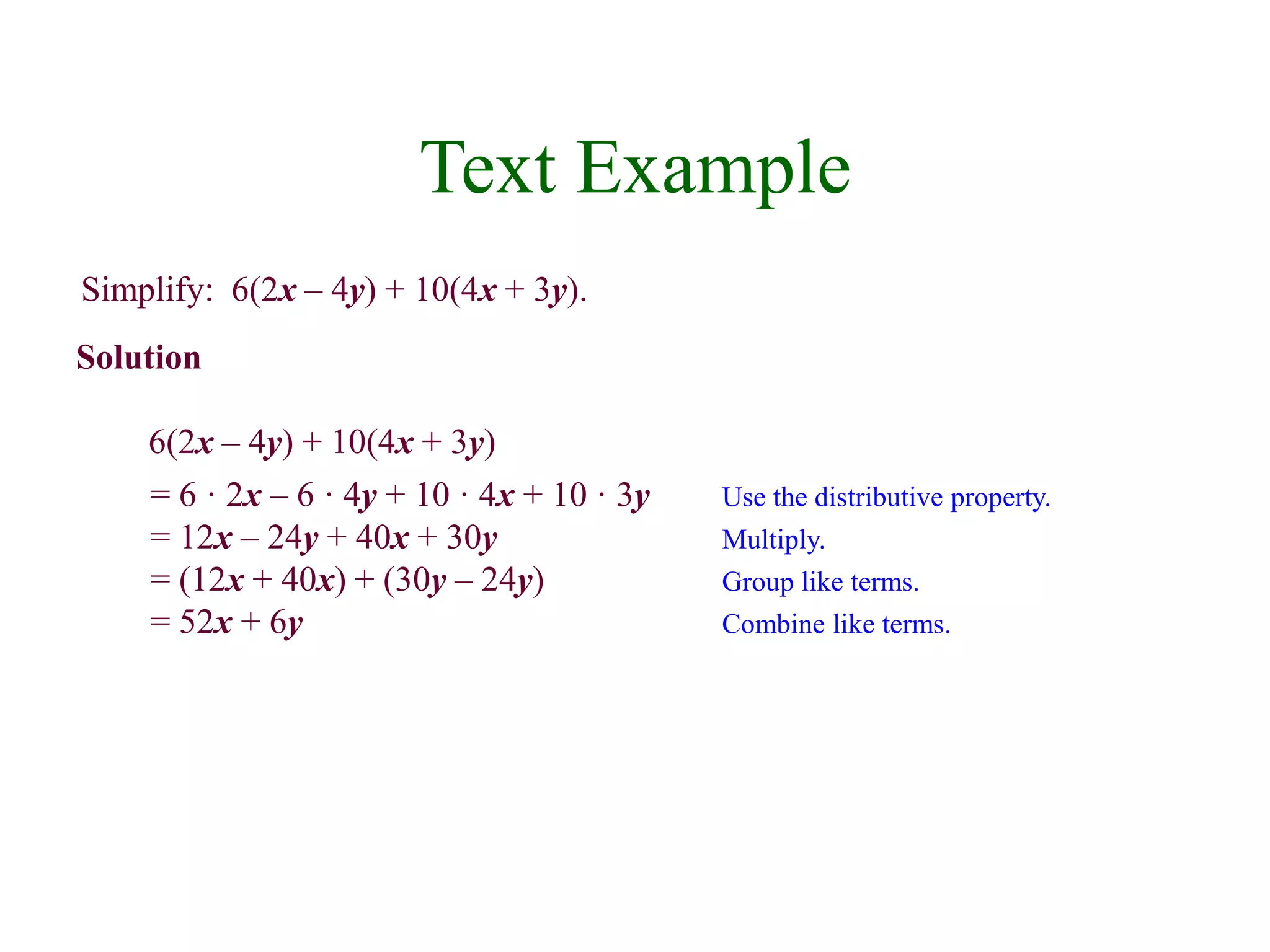 Text Example 
Simplify: 6(2x – 4y) + 10(4x + 3y). 
Solution 
6(2x – 4y) + 10(4x + 3y) 
= 6 · 2x – 6 · 4y + 10 · 4x + 10 · 3y Use the distributive property. 
= 12x – 24y + 40x + 30y Multiply. 
= (12x + 40x) + (30y – 24y) Group like terms. 
= 52x + 6y Combine like terms. 
 