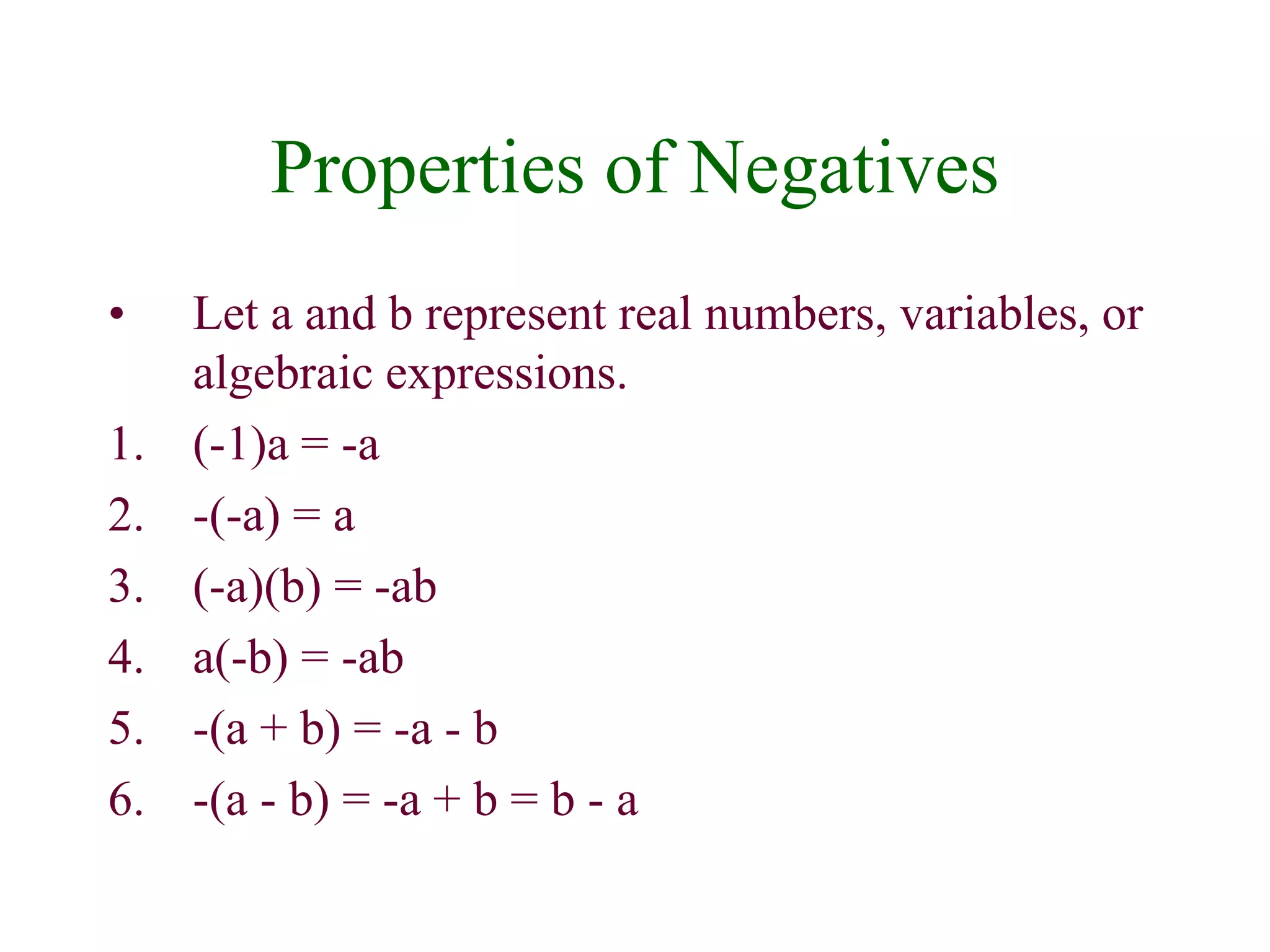 Properties of Negatives 
• Let a and b represent real numbers, variables, or 
algebraic expressions. 
1. (-1)a = -a 
2. -(-a) = a 
3. (-a)(b) = -ab 
4. a(-b) = -ab 
5. -(a + b) = -a - b 
6. -(a - b) = -a + b = b - a 
 