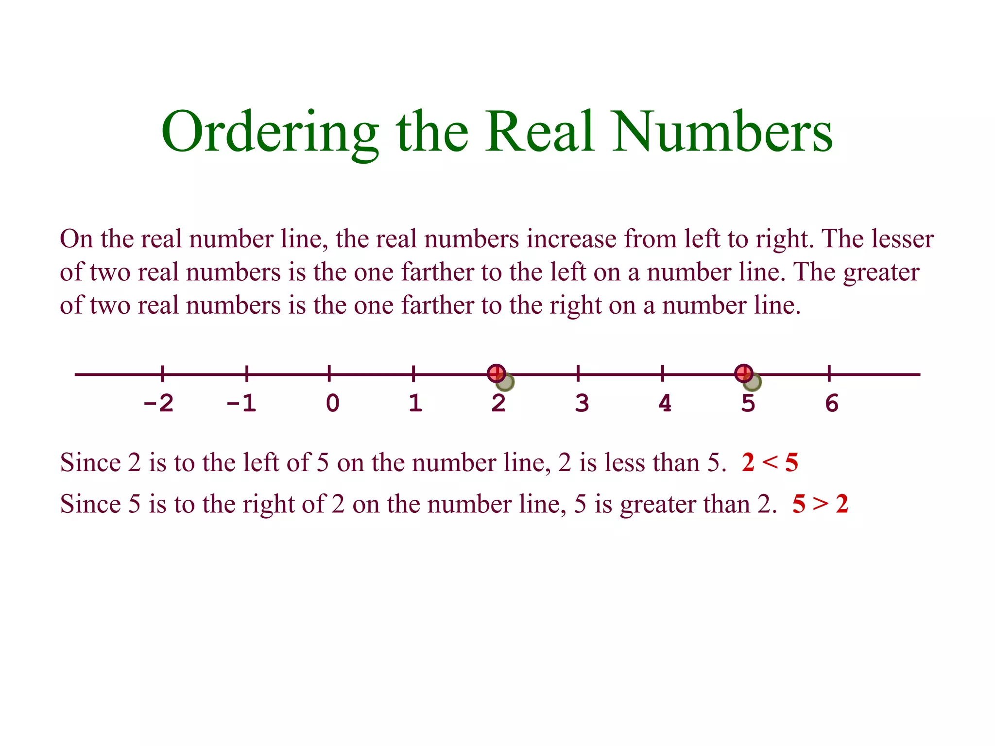 Ordering the Real Numbers 
On the real number line, the real numbers increase from left to right. The lesser 
of two real numbers is the one farther to the left on a number line. The greater 
of two real numbers is the one farther to the right on a number line. 
-2 -1 0 1 2 3 4 5 6 
Since 2 is to the left of 5 on the number line, 2 is less than 5. 2 < 5 
Since 5 is to the right of 2 on the number line, 5 is greater than 2. 5 > 2 
 