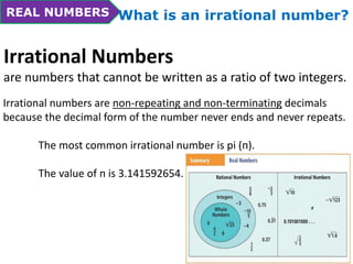 REAL NUMBERS What is an irrational number? 
Irrational Numbers 
are numbers that cannot be written as a ratio of two integers. 
Irrational numbers are non-repeating and non-terminating decimals 
because the decimal form of the number never ends and never repeats. 
The most common irrational number is pi (п). 
The value of п is 3.141592654… 
 