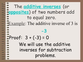 The additive inverses (or 
opposites) of two numbers add 
to equal zero. 
Example: The additive inverse of 3 is 
-3 
Proof: 3 + (-3) = 0 
We will use the additive 
inverses for subtraction 
problems. 
 