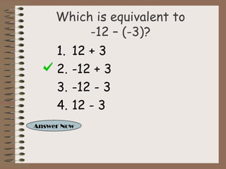 Which is equivalent to 
-12 – (-3)? 
1. 12 + 3 
2. -12 + 3 
3. -12 - 3 
4. 12 - 3 
Answer Now 
 