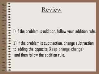 Review 
1) If the problem is addition, follow your addition rule. 
2) If the problem is subtraction, change subtraction 
to adding the opposite (keep-change-change) 
and then follow the addition rule. 
 