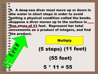 8. A deep-sea diver must move up or down in 
the water in short steps in order to avoid 
getting a physical condition called the bends. 
Suppose a diver moves up to the surface in 
five steps of 11 feet. Represent her total 
movements as a product of integers, and find 
the product. 
Multiply 
What 
does 
(5 steps) (11 feet) 
mean? 
This 
(55 feet) 
5 * 11 = 55 
 