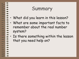 Summary 
• What did you learn in this lesson? 
• What are some important facts to 
remember about the real number 
system? 
• Is there something within the lesson 
that you need help on? 
 