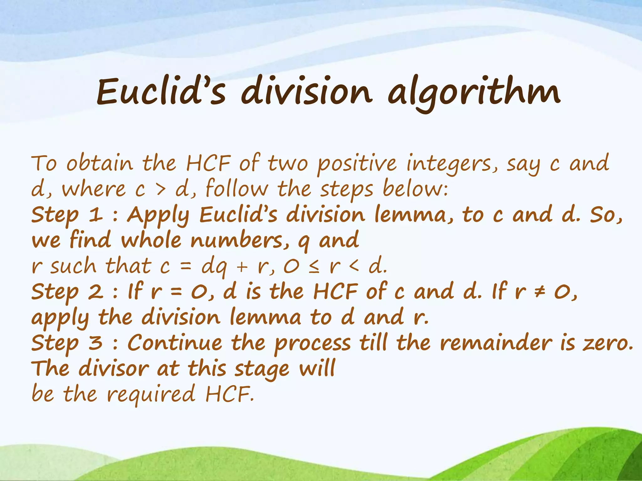 Euclid’s division algorithm
To obtain the HCF of two positive integers, say c and
d, where c > d, follow the steps below:
Step 1 : Apply Euclid’s division lemma, to c and d. So,
we find whole numbers, q and
r such that c = dq + r, 0 ≤ r < d.
Step 2 : If r = 0, d is the HCF of c and d. If r ≠ 0,
apply the division lemma to d and r.
Step 3 : Continue the process till the remainder is zero.
The divisor at this stage will
be the required HCF.
 
