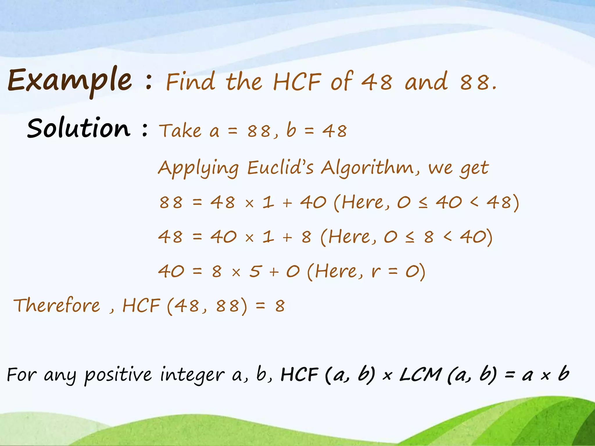 Example : Find the HCF of 48 and 88.
Solution : Take a = 88, b = 48
Applying Euclid’s Algorithm, we get
88 = 48 × 1 + 40 (Here, 0 ≤ 40 < 48)
48 = 40 × 1 + 8 (Here, 0 ≤ 8 < 40)
40 = 8 × 5 + 0 (Here, r = 0)
Therefore , HCF (48, 88) = 8
For any positive integer a, b, HCF (a, b) × LCM (a, b) = a × b
 