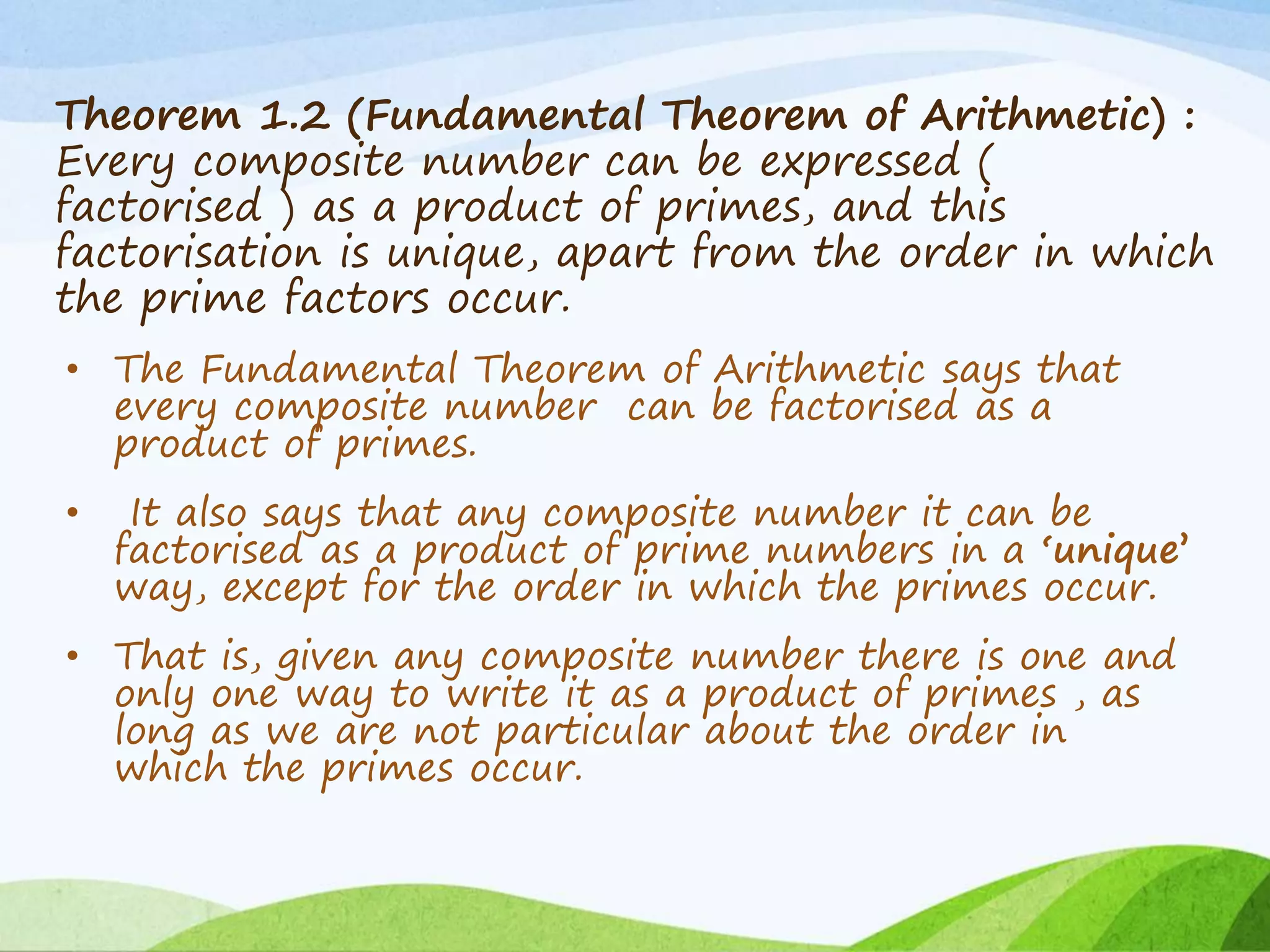 Theorem 1.2 (Fundamental Theorem of Arithmetic) :
Every composite number can be expressed (
factorised ) as a product of primes, and this
factorisation is unique, apart from the order in which
the prime factors occur.
• The Fundamental Theorem of Arithmetic says that
every composite number can be factorised as a
product of primes.
• It also says that any composite number it can be
factorised as a product of prime numbers in a ‘unique’
way, except for the order in which the primes occur.
• That is, given any composite number there is one and
only one way to write it as a product of primes , as
long as we are not particular about the order in
which the primes occur.
 