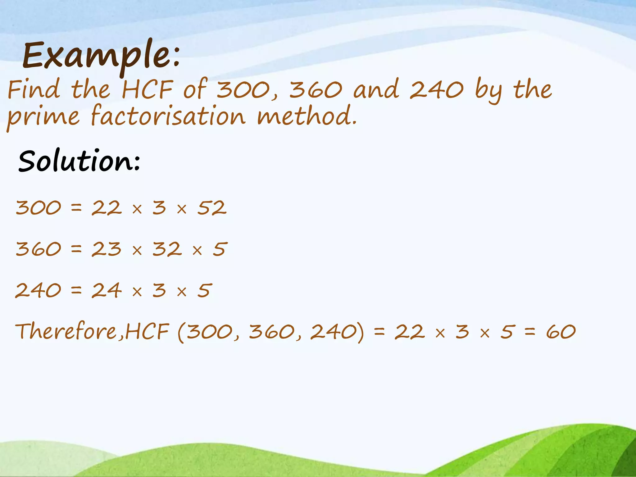Example:
Find the HCF of 300, 360 and 240 by the
prime factorisation method.
Solution:
300 = 22 × 3 × 52
360 = 23 × 32 × 5
240 = 24 × 3 × 5
Therefore,HCF (300, 360, 240) = 22 × 3 × 5 = 60
 