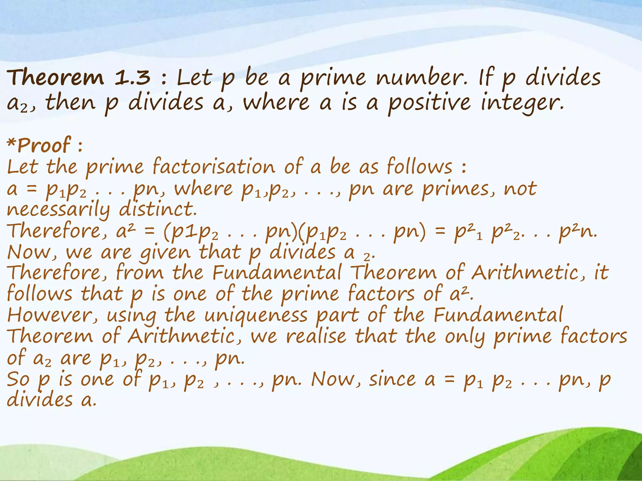 Theorem 1.3 : Let p be a prime number. If p divides
a₂, then p divides a, where a is a positive integer.
*Proof :
Let the prime factorisation of a be as follows :
a = p₁p₂ . . . pn, where p₁,p₂, . . ., pn are primes, not
necessarily distinct.
Therefore, a² = (p1p₂ . . . pn)(p₁p₂ . . . pn) = p²₁ p²₂. . . p²n.
Now, we are given that p divides a ₂.
Therefore, from the Fundamental Theorem of Arithmetic, it
follows that p is one of the prime factors of a².
However, using the uniqueness part of the Fundamental
Theorem of Arithmetic, we realise that the only prime factors
of a₂ are p₁, p₂, . . ., pn.
So p is one of p₁, p₂ , . . ., pn. Now, since a = p₁ p₂ . . . pn, p
divides a.
 