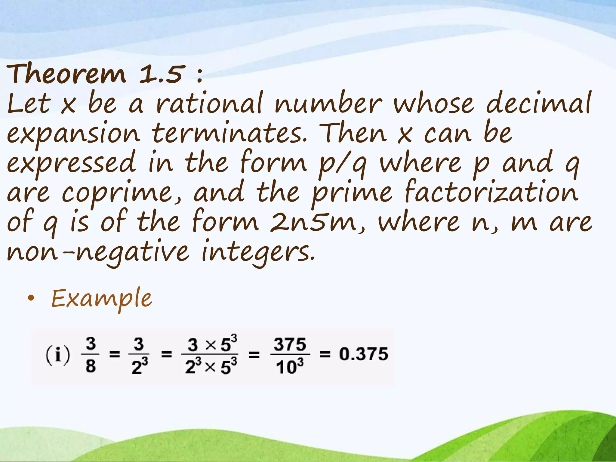 Theorem 1.5 :
Let x be a rational number whose decimal
expansion terminates. Then x can be
expressed in the form p/q where p and q
are coprime, and the prime factorization
of q is of the form 2n5m, where n, m are
non-negative integers.
• Example
 