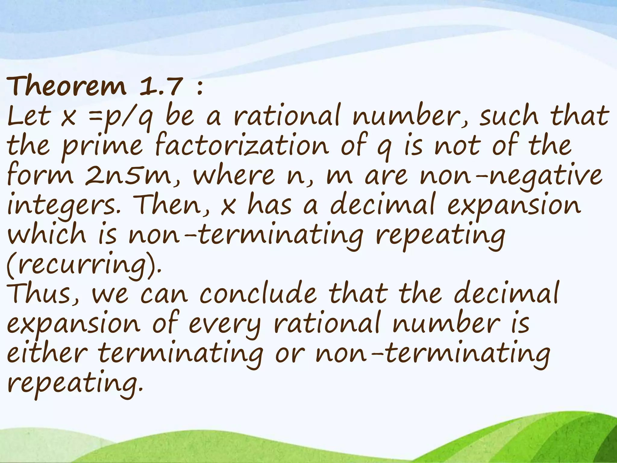 Theorem 1.7 :
Let x =p/q be a rational number, such that
the prime factorization of q is not of the
form 2n5m, where n, m are non-negative
integers. Then, x has a decimal expansion
which is non-terminating repeating
(recurring).
Thus, we can conclude that the decimal
expansion of every rational number is
either terminating or non-terminating
repeating.
 