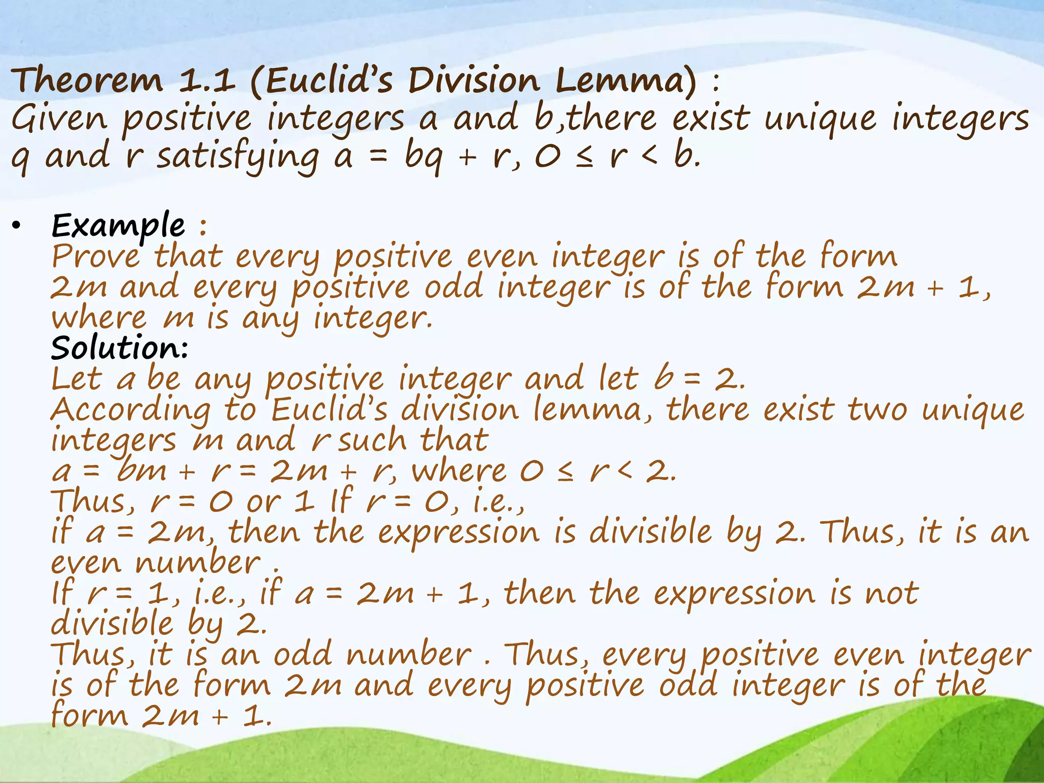 Theorem 1.1 (Euclid’s Division Lemma) :
Given positive integers a and b,there exist unique integers
q and r satisfying a = bq + r, 0 ≤ r < b.
• Example :
Prove that every positive even integer is of the form
2m and every positive odd integer is of the form 2m + 1,
where m is any integer.
Solution:
Let a be any positive integer and let b = 2.
According to Euclid’s division lemma, there exist two unique
integers m and r such that
a = bm + r = 2m + r, where 0 ≤ r < 2.
Thus, r = 0 or 1 If r = 0, i.e.,
if a = 2m, then the expression is divisible by 2. Thus, it is an
even number .
If r = 1, i.e., if a = 2m + 1, then the expression is not
divisible by 2.
Thus, it is an odd number . Thus, every positive even integer
is of the form 2m and every positive odd integer is of the
form 2m + 1.
 