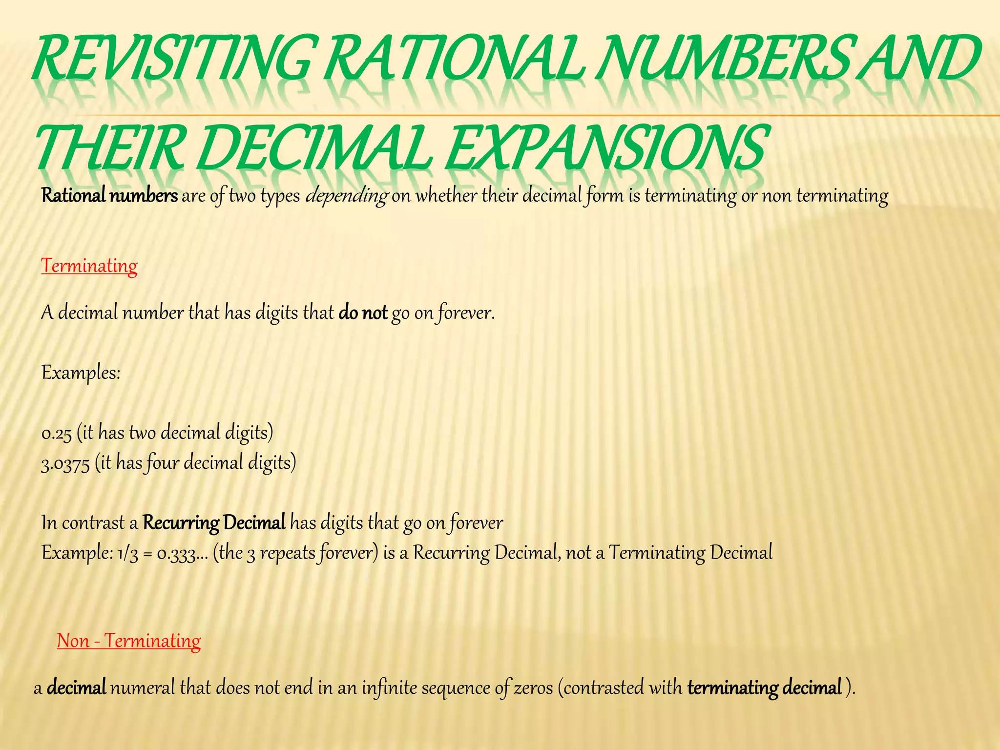 REVISITINGRATIONALNUMBERSAND
THEIRDECIMALEXPANSIONSRationalnumbersare of two types depending on whether their decimal form is terminating or non terminating
A decimal number that has digits that do not go on forever.
Examples:
0.25 (it has two decimal digits)
3.0375 (it has four decimal digits)
In contrast a Recurring Decimal has digits that go on forever
Example: 1/3 = 0.333... (the 3 repeats forever) is a Recurring Decimal, not a Terminating Decimal
Terminating
Non - Terminating
a decimalnumeral that does not end in an infinite sequence of zeros (contrasted with terminating decimal ).
 