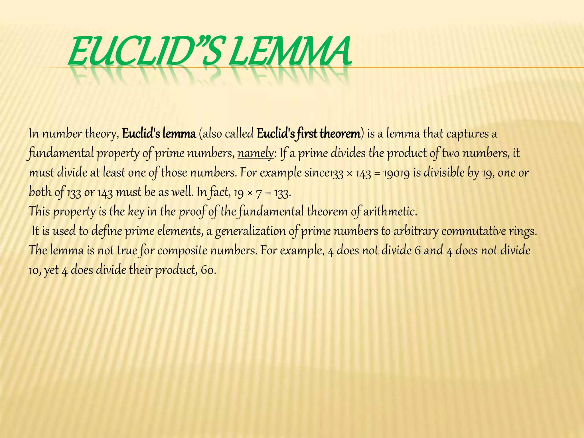 EUCLID”S LEMMA
In number theory, Euclid'slemma (also called Euclid'sfirsttheorem) is a lemma that captures a
fundamental property of prime numbers, namely: If a prime divides the product of two numbers, it
must divide at least one of those numbers. For example since133 × 143 = 19019 is divisible by 19, one or
both of 133 or 143 must be as well. In fact, 19 × 7 = 133.
This property is the key in the proof of the fundamental theorem of arithmetic.
It is used to define prime elements, a generalization of prime numbers to arbitrary commutative rings.
The lemma is not true for composite numbers. For example, 4 does not divide 6 and 4 does not divide
10, yet 4 does divide their product, 60.
 