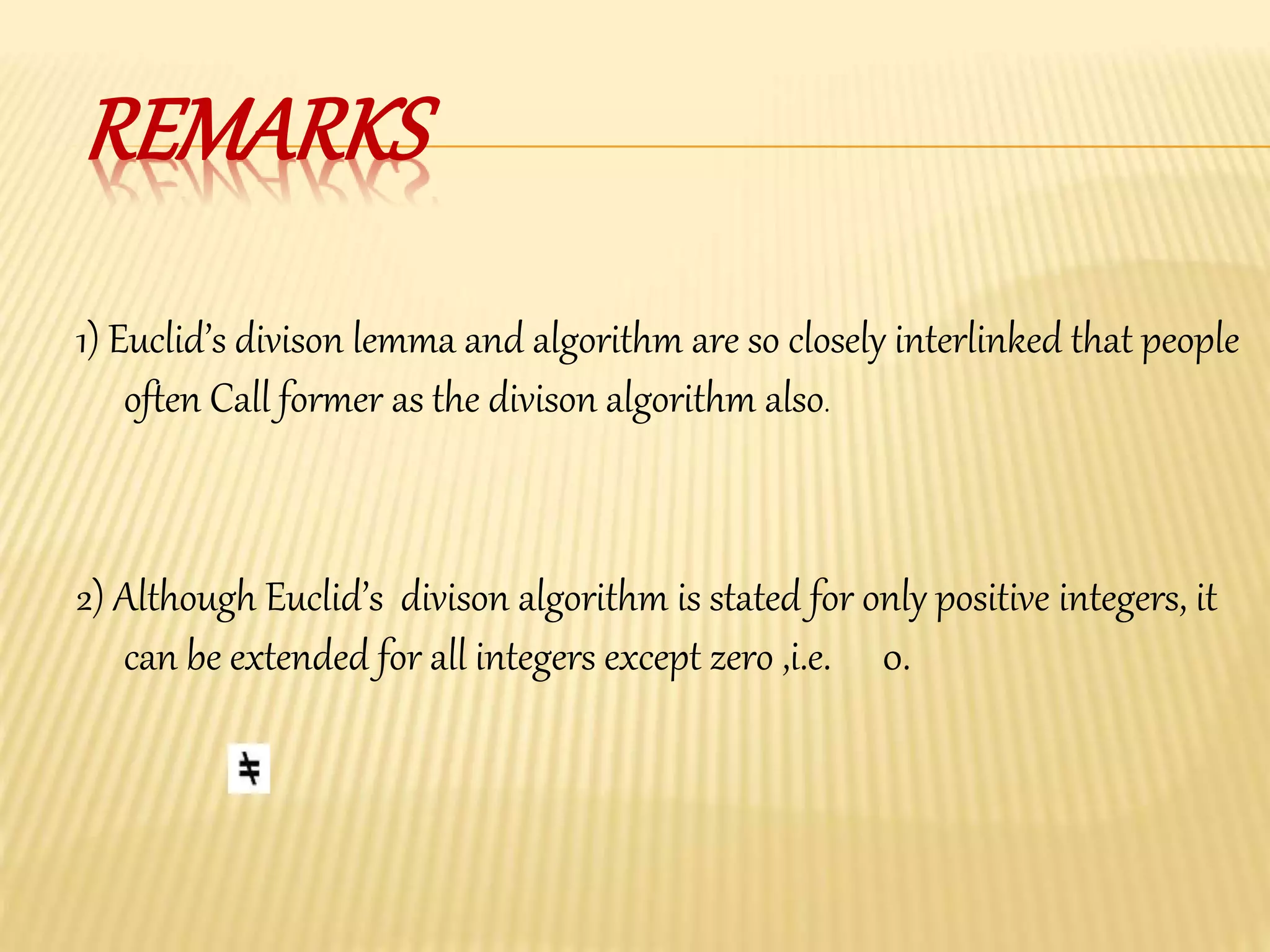 REMARKS
2) Although Euclid’s divison algorithm is stated for only positive integers, it
can be extended for all integers except zero ,i.e. 0.
1) Euclid’s divison lemma and algorithm are so closely interlinked that people
often Call former as the divison algorithm also.
 