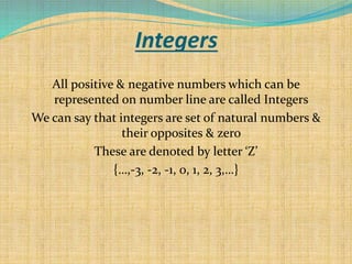 Integers
All positive & negative numbers which can be
represented on number line are called Integers
We can say that integers are set of natural numbers &
their opposites & zero
These are denoted by letter ‘Z’
{…,-3, -2, -1, 0, 1, 2, 3,…}
 