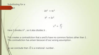 Substituting for 𝑎
we get
2𝑏2
= 4c2
𝑏2
= 2c2
𝑐2
=
𝑏2
2
Here 2 divides 𝑏2 , so it also divides 𝑏 .
This creates a contradiction that a and b have no common factors other than 1 .
This contradiction has arisen because of our wrong assumption .
So we conclude that 2 is a irrational number .
 