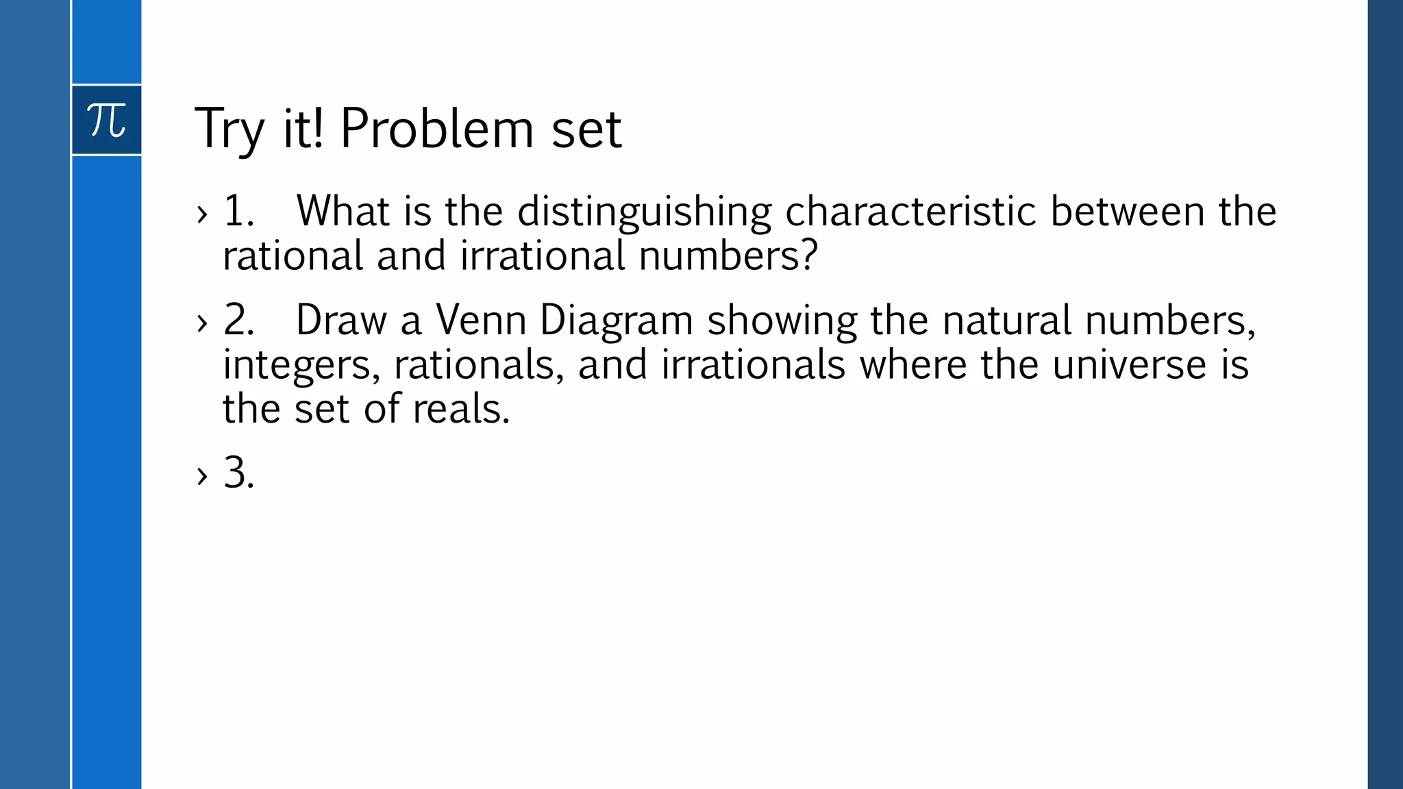 Try it! Problem set
› 1. What is the distinguishing characteristic between the
rational and irrational numbers?
› 2. Draw a Venn Diagram showing the natural numbers,
integers, rationals, and irrationals where the universe is
the set of reals.
› 3.
 