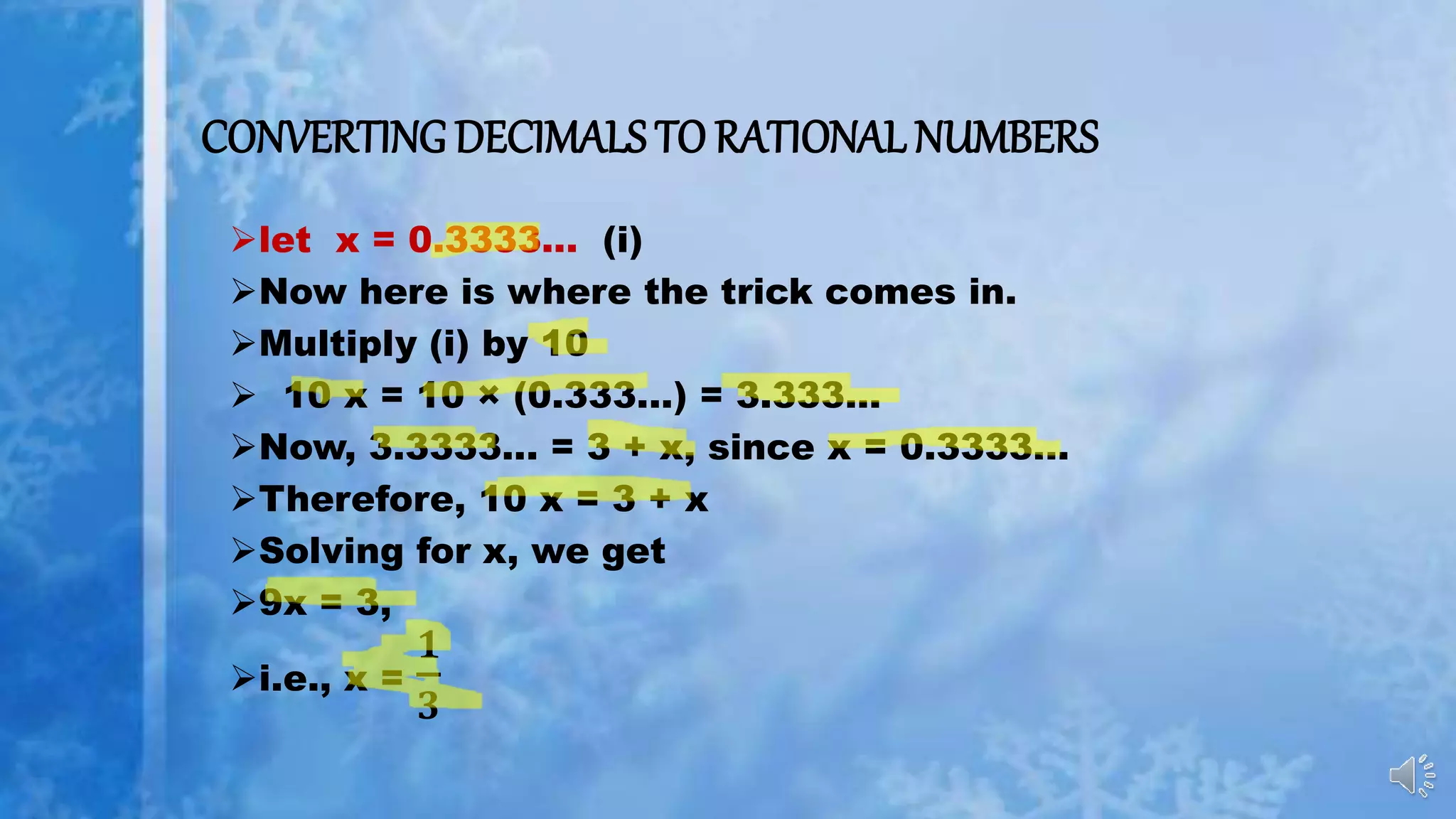 CONVERTING DECIMALS TO RATIONAL NUMBERS
let x = 0.3333... (i)
Now here is where the trick comes in.
Multiply (i) by 10
 10 x = 10 × (0.333...) = 3.333...
Now, 3.3333... = 3 + x, since x = 0.3333...
Therefore, 10 x = 3 + x
Solving for x, we get
9x = 3,
i.e., x =
𝟏
𝟑
 