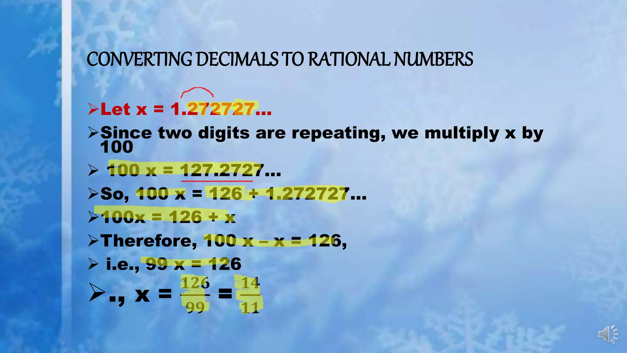 CONVERTING DECIMALS TO RATIONAL NUMBERS
Let x = 1.272727...
Since two digits are repeating, we multiply x by
100
 100 x = 127.2727...
So, 100 x = 126 + 1.272727...
100x = 126 + x
Therefore, 100 x – x = 126,
 i.e., 99 x = 126
., x =
𝟏𝟐𝟔
𝟗𝟗
=
𝟏𝟒
𝟏𝟏
 