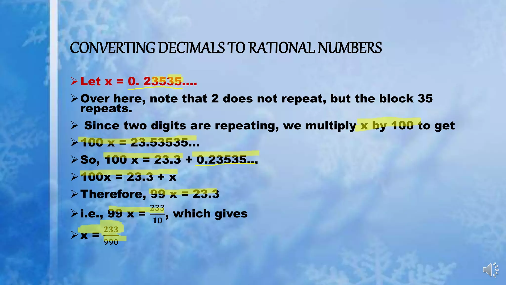 CONVERTING DECIMALS TO RATIONAL NUMBERS
Let x = 0. 23535….
Over here, note that 2 does not repeat, but the block 35
repeats.
 Since two digits are repeating, we multiply x by 100 to get
100 x = 23.53535...
So, 100 x = 23.3 + 0.23535...
100x = 23.3 + x
Therefore, 99 x = 23.3
i.e., 99 x =
𝟐𝟑𝟑
𝟏𝟎
, which gives
x =
𝟐𝟑𝟑
𝟗𝟗𝟎
 