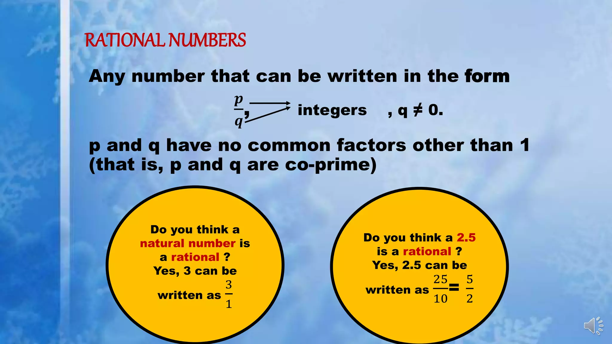 RATIONAL NUMBERS
Any number that can be written in the form
𝒑
𝒒
, integers , q ≠ 0.
p and q have no common factors other than 1
(that is, p and q are co-prime)
Do you think a
natural number is
a rational ?
Yes, 3 can be
written as
3
1
Do you think a 2.5
is a rational ?
Yes, 2.5 can be
written as
25
10
=
5
2
 