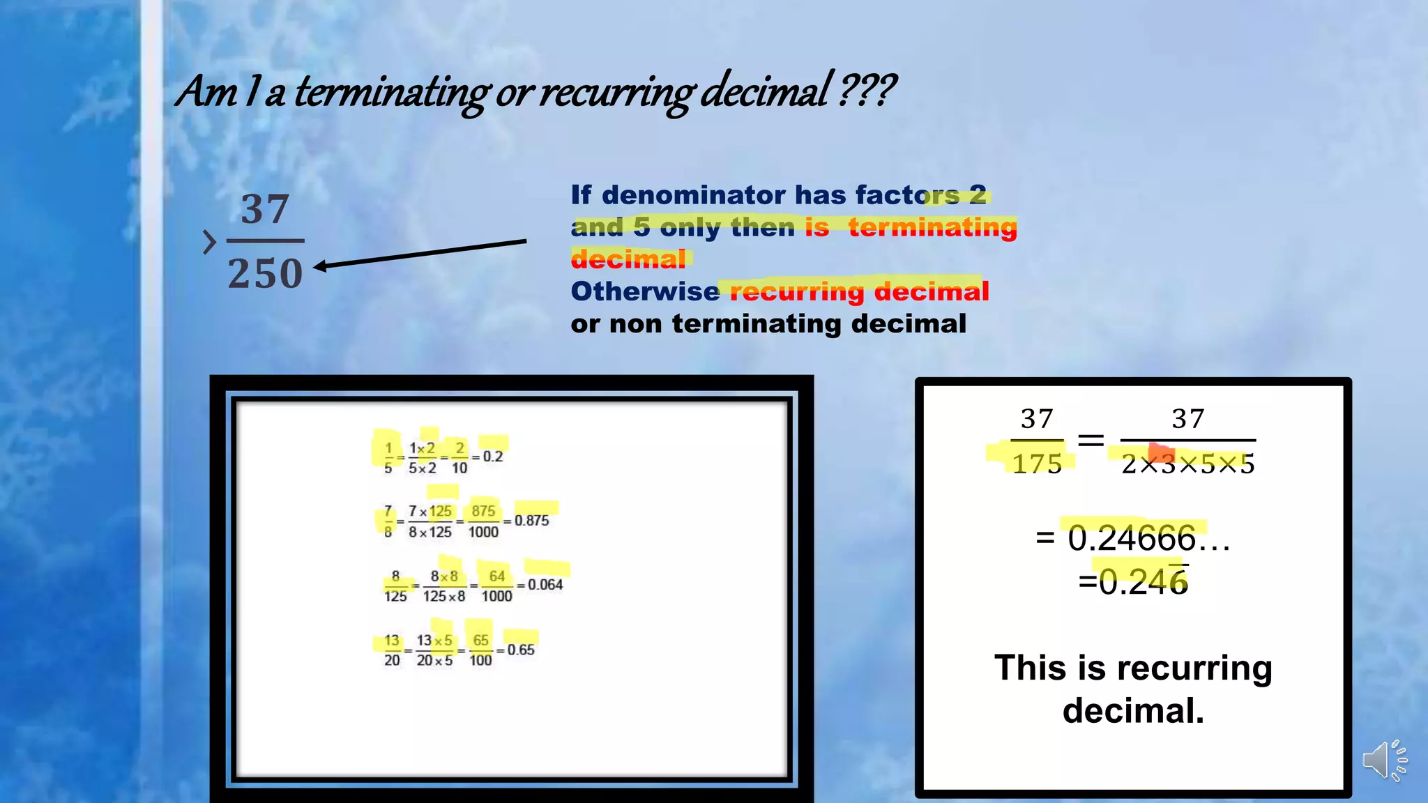 AmI a terminatingorrecurringdecimal???
›
𝟑𝟕
𝟐𝟓𝟎
If denominator has factors 2
and 5 only then is terminating
decimal
Otherwise recurring decimal
or non terminating decimal
37
175
=
37
2×3×5×5
= 0.24666…
=0.24 𝟔
This is recurring
decimal.
 