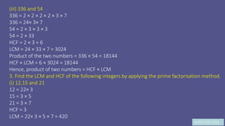 JK9972397103
(iii) 336 and 54
336 = 2 × 2 × 2 × 2 × 3 × 7
336 = 24× 3× 7
54 = 2 × 3 × 3 × 3
54 = 2 × 33
HCF = 2 × 3 = 6
LCM = 24 × 33 × 7 = 3024
Product of the two numbers = 336 × 54 = 18144
HCF × LCM = 6 × 3024 = 18144
Hence, product of two numbers = HCF × LCM
3. Find the LCM and HCF of the following integers by applying the prime factorisation method.
(i) 12,15 and 21
12 = 22× 3
15 = 3 × 5
21 = 3 × 7
HCF = 3
LCM = 22× 3 × 5 × 7 = 420
 