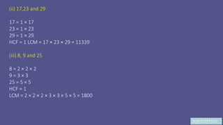 JK9972397103
(ii) 17,23 and 29
17 = 1 × 17
23 = 1 × 23
29 = 1 × 29
HCF = 1 LCM = 17 × 23 × 29 = 11339
(iii) 8, 9 and 25
8 = 2 × 2 × 2
9 = 3 × 3
25 = 5 × 5
HCF = 1
LCM = 2 × 2 × 2 × 3 × 3 × 5 × 5 = 1800
 