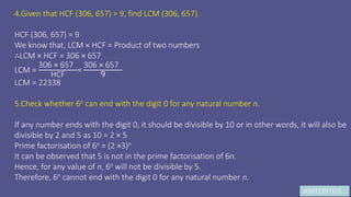 JK9972397103
4.Given that HCF (306, 657) = 9, find LCM (306, 657).
HCF (306, 657) = 9
We know that, LCM × HCF = Product of two numbers
∴LCM × HCF = 306 × 657
LCM =
306 × 657
HCF
=
306 × 657
9
LCM = 22338
5.Check whether 6n can end with the digit 0 for any natural number n.
If any number ends with the digit 0, it should be divisible by 10 or in other words, it will also be
divisible by 2 and 5 as 10 = 2 × 5
Prime factorisation of 6n = (2 ×3)n
It can be observed that 5 is not in the prime factorisation of 6n.
Hence, for any value of n, 6n will not be divisible by 5.
Therefore, 6n cannot end with the digit 0 for any natural number n.
 
