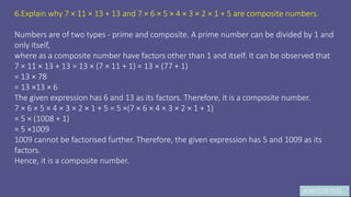 JK9972397103
6.Explain why 7 × 11 × 13 + 13 and 7 × 6 × 5 × 4 × 3 × 2 × 1 + 5 are composite numbers.
Numbers are of two types - prime and composite. A prime number can be divided by 1 and
only itself,
where as a composite number have factors other than 1 and itself. It can be observed that
7 × 11 × 13 + 13 = 13 × (7 × 11 + 1) = 13 × (77 + 1)
= 13 × 78
= 13 ×13 × 6
The given expression has 6 and 13 as its factors. Therefore, it is a composite number.
7 × 6 × 5 × 4 × 3 × 2 × 1 + 5 = 5 ×(7 × 6 × 4 × 3 × 2 × 1 + 1)
= 5 × (1008 + 1)
= 5 ×1009
1009 cannot be factorised further. Therefore, the given expression has 5 and 1009 as its
factors.
Hence, it is a composite number.
 