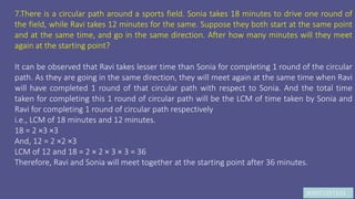 JK9972397103
7.There is a circular path around a sports field. Sonia takes 18 minutes to drive one round of
the field, while Ravi takes 12 minutes for the same. Suppose they both start at the same point
and at the same time, and go in the same direction. After how many minutes will they meet
again at the starting point?
It can be observed that Ravi takes lesser time than Sonia for completing 1 round of the circular
path. As they are going in the same direction, they will meet again at the same time when Ravi
will have completed 1 round of that circular path with respect to Sonia. And the total time
taken for completing this 1 round of circular path will be the LCM of time taken by Sonia and
Ravi for completing 1 round of circular path respectively
i.e., LCM of 18 minutes and 12 minutes.
18 = 2 ×3 ×3
And, 12 = 2 ×2 ×3
LCM of 12 and 18 = 2 × 2 × 3 × 3 = 36
Therefore, Ravi and Sonia will meet together at the starting point after 36 minutes.
 