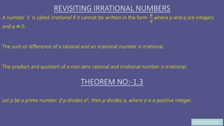 JK9972397103
REVISITING IRRATIONAL NUMBERS
A number ‘s’ is called irrational if it cannot be written in the form
𝑝
𝑞
,where p and q are integers
and q ≠ 0.
The sum or difference of a rational and an irrational number is irrational.
The product and quotient of a non-zero rational and irrational number is irrational.
THEOREM NO:-1.3
Let p be a prime number. If p divides a2, then p divides a, where a is a positive integer.
 