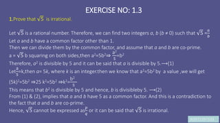 JK9972397103
EXERCISE NO: 1.3
1.Prove that 5 is irrational.
Let 5 is a rational number. Therefore, we can find two integers a, b (b ≠ 0) such that 5 =
𝑎
𝑏
Let a and b have a common factor other than 1.
Then we can divide them by the common factor, and assume that a and b are co-prime.
a = 5 b squaring on both sides,then a2=5b2⇒
a2
5
=b2
Therefore, a2 is divisible by 5 and it can be said that a is divisible by 5.⟶(1)
Let
a
5
=k,then a= 5k, where k is an integer.then we know that a2=5b2 by a value ,we will get
(5k)2=5b2 ⇒25 k2=5b2 ⇒k2=
b2
5
This means that b2 is divisible by 5 and hence, b is divisibleby 5. ⟶(2)
From (1) & (2), implies that a and b have 5 as a common factor. And this is a contradiction to
the fact that a and b are co-prime.
Hence, 5 cannot be expressed as
𝑝
𝑞
or it can be said that 5 is irrational.
 