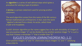 JK9972397103
An algorithm is a series of well defined steps which gives a
procedure for solving a type of problem.
A lemma is a proven statement used for proving another
statement.
The word algorithm comes from the name of the 9th century
Persian mathematician al-Khwarizmi. In fact, even the word
‘algebra’is derived from a book, he wrote, called Hisab
al-jabr w’al-muqabala.
Euclid’s division algorithm,as the name suggest,has to do with divisibility of integers.It
says any positive integer “a” can be divided by any another positive integer “b” in such a
way that it leaves a remainder “r” that is smaller than “b”.
EUCLID’S DIVISION LEMMA(THEOREM NO:-1.1)
Given positive integers “a” and “b” ,there exist unique integers “q” and “r” satiafying
a=bq+r,0≤r<b.
 
