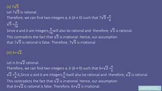 JK9972397103
(ii) 7 5
Let 7 5 is rational.
Therefore, we can find two integers a, b (b ≠ 0) such that 7 5 =
𝑎
𝑏
5 =
𝑎
7𝑏
Since a and b are integers,
𝑎
7𝑏
will also be rational and therefore, 5 is rational.
This contradicts the fact that 5 is irrational. Hence, our assumption
that 7 5 is rational is false. Therefore, 7 5 is irrational.
(iii) 6+ 2.
Let is 6+ 2 rational.
Therefore, we can find two integers a, b (b ≠ 0) such that 6+ 2 =
𝑎
𝑏
2 =
𝑎
𝑏
-6,Since a and b are integers,
𝑎
𝑏
-6will also be rational and therefore, 2 is rational.
This contradicts the fact that 2 is irrational. Hence, our assumption
that 6+ 2 is rational is false. Therefore, 6+ 2 is irrational.
 