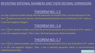 JK9972397103
REVISITING RATIONAL NUMBERS AND THEIR DECIMAL EXPANSIONS
THEOREM NO:-1.5
Let x be a rational number whose decimal expansion terminates.Then x can be expressed in the
form
𝑝
𝑞
,where p and q are coprime, and the prime factorisation of q is of the form 2n5m, where n,
m are non-negative integers.
THEOREM NO:-1.6
Let x =
𝑝
𝑞
be a rational number, such that the prime factorization of q is of the form 2n5m, where n,
m are non-negative integers. Then x has a decimal expansion which terminates.
THEOREM NO:-1.7
Let x =
𝑝
𝑞
be a rational number, such that the prime factorization of q is not of the form 2n5m ,where
n, m are non-negative integers. Then, x has a decimal expansion which is non-terminating
repeating (recurring).
 