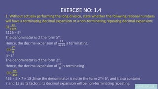 JK9972397103
EXERCISE NO: 1.4
1. Without actually performing the long division, state whether the following rational numbers
will have a terminating decimal expansion or a non-terminating repeating decimal expansion:
(i)
13
3125
3125 = 55
The denominator is of the form 5m.
Hence, the decimal expansion of
13
3125
is terminating.
(ii)
17
8
8=23
The denominator is of the form 2m.
Hence, the decimal expansion of
17
8
is terminating.
(iii)
64
455
455 = 5 × 7 × 13 ,Since the denominator is not in the form 2m× 5n, and it also contains
7 and 13 as its factors, its decimal expansion will be non-terminating repeating.
 