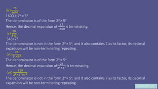 JK9972397103
(iv)
15
1600
1600 = 26 × 52
The denominator is of the form 2m× 5n.
Hence, the decimal expansion of
15
1600
is terminating.
(v)
29
343
343=73
The denominator is not in the form 2m× 5n, and it also contains 7 as its factor, its decimal
expansion will be non-terminating repeating.
(vi)
23
2352
The denominator is of the form 2m× 5n.
Hence, the decimal expansion of
23
2352 is terminating.
(vii)
129
225775
The denominator is not in the form 2m× 5n, and it also contains 7 as its factor, its decimal
expansion will be non-terminating repeating.
 