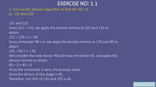 JK9972397103
EXERCISE NO: 1.1
1. Use Euclid’s division algorithm to find the HCF of:
(i) 135 and 225
135 and 225
Since 225 > 135, we apply the division lemma to 225 and 135 to
obtain
225 = 135 × 1 + 90
Since remainder 90 ≠ 0, we apply the division lemma to 135 and 90 to
obtain
135 = 90 × 1 + 45
We consider the new divisor 90 and new remainder 45, and apply the
division lemma to obtain
90 = 2 × 45 + 0
Since the remainder is zero, the process stops.
Since the divisor at this stage is 45,
Therefore, the HCF of 135 and 225 is 45.
 