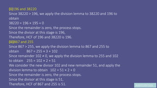 JK9972397103
(ii)196 and 38220
Since 38220 > 196, we apply the division lemma to 38220 and 196 to
obtain
38220 = 196 × 195 + 0
Since the remainder is zero, the process stops.
Since the divisor at this stage is 196,
Therefore, HCF of 196 and 38220 is 196.
(iii)867 and 255
Since 867 > 255, we apply the division lemma to 867 and 255 to
obtain 867 = 255 × 3 + 102
Since remainder 102 ≠ 0, we apply the division lemma to 255 and 102
to obtain 255 = 102 × 2 + 51
We consider the new divisor 102 and new remainder 51, and apply the
division lemma to obtain 102 = 51 × 2 + 0
Since the remainder is zero, the process stops.
Since the divisor at this stage is 51,
Therefore, HCF of 867 and 255 is 51.
 