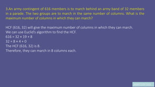 JK9972397103
3.An army contingent of 616 members is to march behind an army band of 32 members
in a parade. The two groups are to march in the same number of columns. What is the
maximum number of columns in which they can march?
HCF (616, 32) will give the maximum number of columns in which they can march.
We can use Euclid’s algorithm to find the HCF.
616 = 32 × 19 + 8
32 = 8 × 4 + 0
The HCF (616, 32) is 8.
Therefore, they can march in 8 columns each.
 