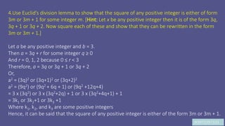 JK9972397103
4.Use Euclid’s division lemma to show that the square of any positive integer is either of form
3m or 3m + 1 for some integer m. [Hint: Let x be any positive integer then it is of the form 3q,
3q + 1 or 3q + 2. Now square each of these and show that they can be rewritten in the form
3m or 3m + 1.]
Let a be any positive integer and b = 3.
Then a = 3q + r for some integer q ≥ 0
And r = 0, 1, 2 because 0 ≤ r < 3
Therefore, a = 3q or 3q + 1 or 3q + 2
Or,
a2 = (3q)2 or (3q+1)2 or (3q+2)2
a2 = (9q2) or (9q2 + 6q + 1) or (9q2 +12q+4)
= 3 x (3q2) or 3 x (3q2+2q) + 1 or 3 x (3q2+4q+1) + 1
= 3k1 or 3k2+1 or 3k3 +1
Where k1, k2, and k3 are some positive integers
Hence, it can be said that the square of any positive integer is either of the form 3m or 3m + 1.
 