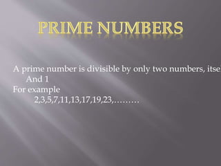A prime number is divisible by only two numbers, itsel
And 1
For example
2,3,5,7,11,13,17,19,23,………
 