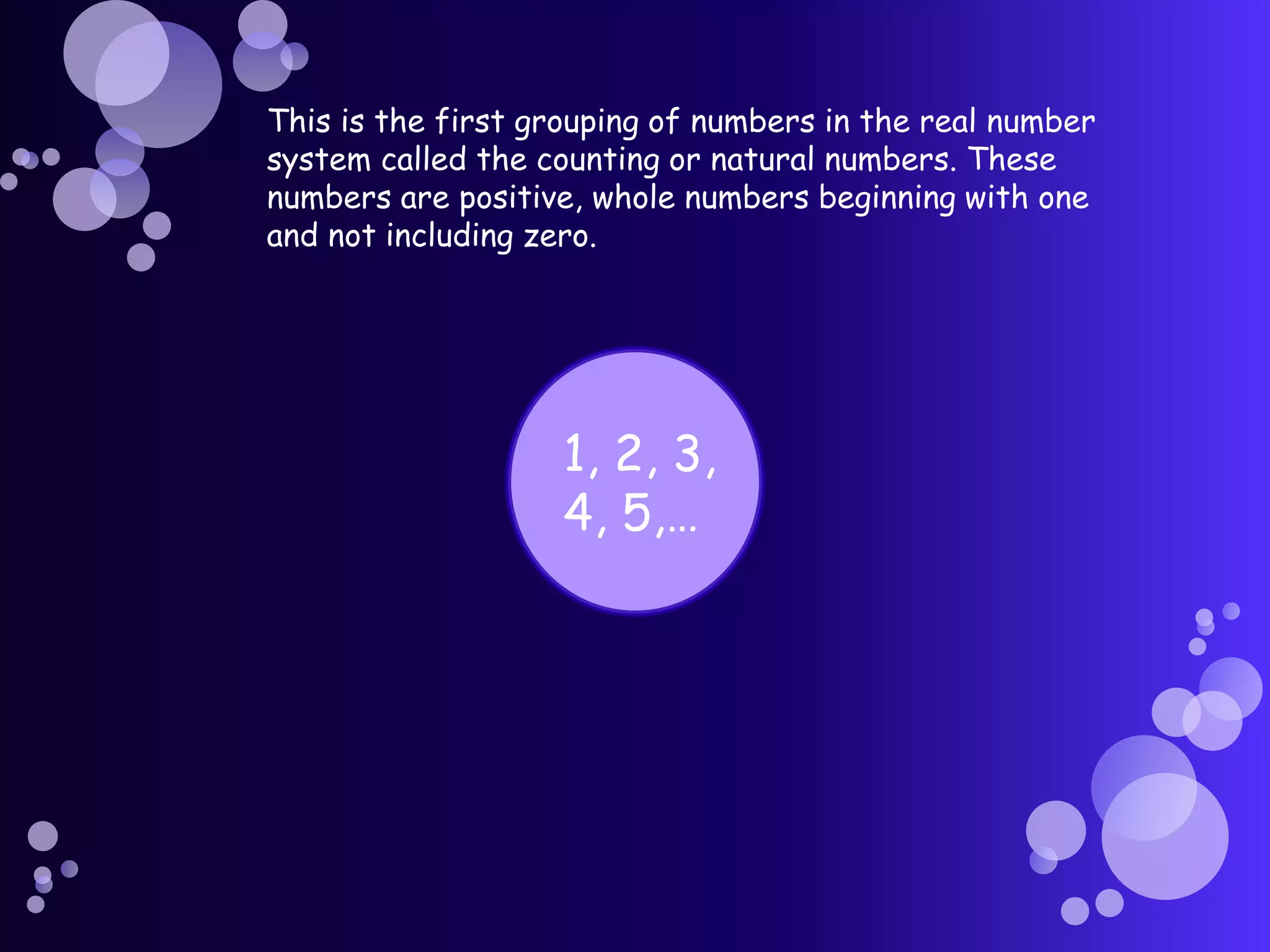 This is the first grouping of numbers in the real number
system called the counting or natural numbers. These
numbers are positive, whole numbers beginning with one
and not including zero.
1, 2, 3,
4, 5,…
 