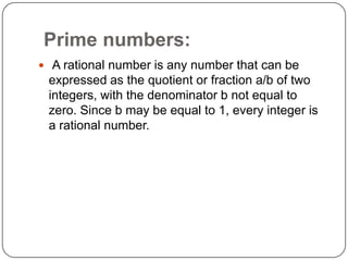 Prime numbers:
 A rational number is any number that can be
expressed as the quotient or fraction a/b of two
integers, with the denominator b not equal to
zero. Since b may be equal to 1, every integer is
a rational number.
 